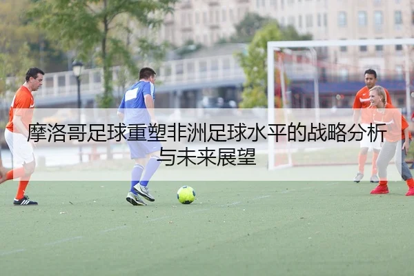 摩洛哥足球重塑非洲足球水平的战略分析与未来展望